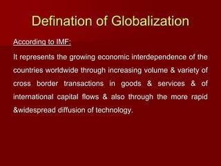 Defination of Globalization
According to IMF:
It represents the growing economic interdependence of the
countries worldwide through increasing volume & variety of
cross border transactions in goods & services & of
international capital flows & also through the more rapid
&widespread diffusion of technology.
 