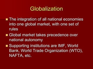 Globalization
 The integration of all national economies
into one global market, with one set of
rules
 Global market takes precedence over
national autonomy
 Supporting institutions are IMF, World
Bank, World Trade Organization (WTO),
NAFTA, etc.
 