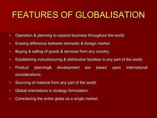 FEATURES OF GLOBALISATION
 Operation & planning to expand business throughout the world.
 Erasing difference between domestic & foreign market.
 Buying & selling of goods & services from any country.
 Establishing manufacturing & distribution facilities in any part of the world.
 Product planning& development are based upon international
considerations.
 Sourcing of material from any part of the world.
 Global orientations in strategy formulation.
 Considering the entire globe as a single market.
 