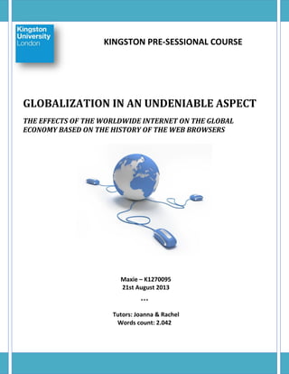 KINGSTON PRE-SESSIONAL COURSE

GLOBALIZATION IN AN UNDENIABLE ASPECT
THE EFFECTS OF THE WORLDWIDE INTERNET ON THE GLOBAL
ECONOMY BASED ON THE HISTORY OF THE WEB BROWSERS

Maxie – K1270095
21st August 2013
***

Tutors: Joanna & Rachel
Words count: 2.042

 