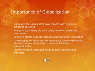 Importance of Globalization
• Enhances the individual’s involvement with others in
different societies
• Brings unity among citizens using common goals and
awareness
• Leads to global cultural, political and economic integration
• Gives ability to move and communicate easily with others
all over the world in order to conduct business
internationally
• Promotes team work and multi-culture learning and
traveling

 
