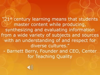 “21st century learning means that students
master content while producing,
synthesizing and evaluating information
from a wide variety of subjects and sources
with an understanding of and respect for
diverse cultures.”
- Barnett Berry, Founder and CEO, Center
for Teaching Quality

 
