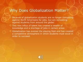 Why Does Globalization Matter?
 Because of globalization students are no longer competing
against North Americans for jobs, but are competing
against students from around the globe!
 This new influx of talent has created a wealth of
knowledge and a shortage of jobs in certain areas
 Globalization has evened the playing field and has created
a competitive atmosphere in which students must excel in
order to succeed.

 