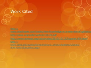 Work Cited

http://
www.intechopen.com/books/new-knowledge-in-a-new-era-of-globaliza
http://idosi.org/wjihc/wjihc1(1)11/6.pdf
http://www.edweek.org/tsb/articles/2010/10/12/01panel.h04.html
http://
www.ascd.org/publications/books/111016/chapters/Globaliz
ation-and-Education.aspx

 