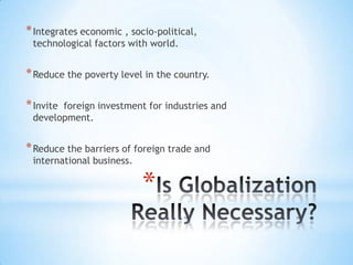 * Integrates economic , socio-political,
technological factors with world.

* Reduce the poverty level in the country.
* Invite

foreign investment for industries and
development.

* Reduce the barriers of foreign trade and
international business.

*

 