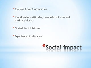 * The free flow of Information .
* liberalized our attitudes, reduced our biases and
predispositions .

* Diluted the inhibitions.
* Experience of relevance .

*

 