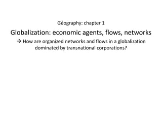 Géography: chapter 1

Globalization: economic agents, flows, networks
 How are organized networks and flows in a globalization
dominated by transnational corporations?

 