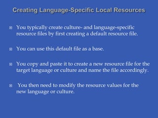    You typically create culture- and language-specific
    resource files by first creating a default resource file.

   You can use this default file as a base.

   You copy and paste it to create a new resource file for the
    target language or culture and name the file accordingly.

   You then need to modify the resource values for the
    new language or culture.
 