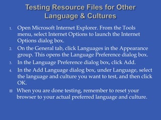 1.   Open Microsoft Internet Explorer. From the Tools
     menu, select Internet Options to launch the Internet
     Options dialog box.
2.   On the General tab, click Languages in the Appearance
     group. This opens the Language Preference dialog box.
3.   In the Language Preference dialog box, click Add.
4.   In the Add Language dialog box, under Language, select
     the language and culture you want to test, and then click
     OK.
    When you are done testing, remember to reset your
     browser to your actual preferred language and culture.
 