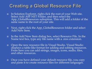    In Solution Explorer, right-click the root of your Web site.
    Select Add ASP.NET Folder, and then select the
    App_GlobalResources suboption. This will add a folder of the
    same name to the root of your site.

   Next, right-click the App_GlobalResources folder and select
    Add New Item.

   In the Add New Item dialog box, select Resource File. In the
    Name text box, type any file name with a .resx extension.

   Open the new resource file in Visual Studio. Visual Studio
    displays a table-like format for adding and editing resources.
    From here you can add strings, images, icons, audio, files,
    and other resources.

   Once you have defined your default resource file, you copy
    and paste it to create resource files for different languages.
 