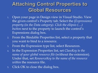 1.   Open your page in Design view in Visual Studio. View
     the given control’s Property tab. Select the (Expressions)
     property (in the Data category). Click the ellipsis (…)
     button next to the property to launch the control’s
     Expressions dialog box.
2.   From the Bindable Properties list, select a property that
     you want to bind to a resource.
3.   From the Expression type list, select Resources.
4.   In the Expression Properties list, set ClassKey to the
     name of your global resource file (without the extension).
     Under that, set ResourceKey to the name of the resource
     within the resource file.
5.   Click OK to close the dialog box.
 