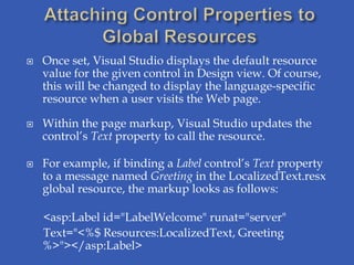    Once set, Visual Studio displays the default resource
    value for the given control in Design view. Of course,
    this will be changed to display the language-specific
    resource when a user visits the Web page.

   Within the page markup, Visual Studio updates the
    control’s Text property to call the resource.

   For example, if binding a Label control’s Text property
    to a message named Greeting in the LocalizedText.resx
    global resource, the markup looks as follows:

    <asp:Label id="LabelWelcome" runat="server"
    Text="<%$ Resources:LocalizedText, Greeting
    %>"></asp:Label>
 