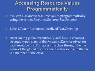    You can also access resource values programmatically
    using the syntax Resources.Resource-File.Resource.

   Label1.Text = Resources.LocalizedText.Greeting;

   After saving global resources, Visual Studio creates a
    strongly typed class of the Resources.Resource object for
    each resource file. You access the class through the file
    name of the global resource file. Each resource in the file
    is a member of the class.
 