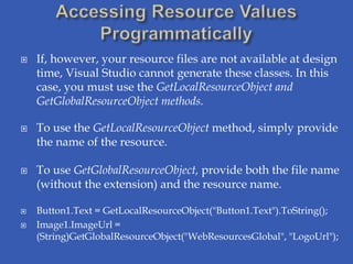    If, however, your resource files are not available at design
    time, Visual Studio cannot generate these classes. In this
    case, you must use the GetLocalResourceObject and
    GetGlobalResourceObject methods.

   To use the GetLocalResourceObject method, simply provide
    the name of the resource.

   To use GetGlobalResourceObject, provide both the file name
    (without the extension) and the resource name.

   Button1.Text = GetLocalResourceObject("Button1.Text").ToString();
   Image1.ImageUrl =
    (String)GetGlobalResourceObject("WebResourcesGlobal", "LogoUrl");
 