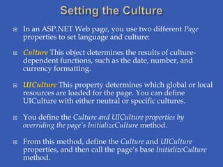    In an ASP.NET Web page, you use two different Page
    properties to set language and culture:

   Culture This object determines the results of culture-
    dependent functions, such as the date, number, and
    currency formatting.

   UICulture This property determines which global or local
    resources are loaded for the page. You can define
    UICulture with either neutral or specific cultures.

   You define the Culture and UICulture properties by
    overriding the page’s InitializeCulture method.

   From this method, define the Culture and UICulture
    properties, and then call the page’s base InitializeCulture
    method.
 