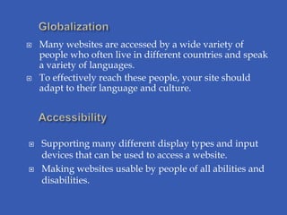    Many websites are accessed by a wide variety of
    people who often live in different countries and speak
    a variety of languages.
   To effectively reach these people, your site should
    adapt to their language and culture.




   Supporting many different display types and input
    devices that can be used to access a website.
   Making websites usable by people of all abilities and
    disabilities.
 