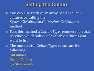    You can also retrieve an array of all available
    cultures by calling the
    System.Globalization.CultureInfo.GetCultures
    method.
   Pass this method a CultureTypes enumeration that
    specifies which subset of available cultures you
    want to list.
   The most useful CultureTypes values are the
    following:
•   AllCultures
•   NeutralCultures
•   Specifi cCultures
 