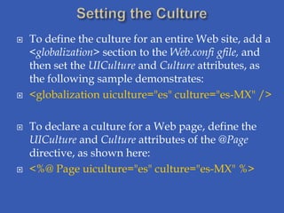    To define the culture for an entire Web site, add a
    <globalization> section to the Web.confi gfile, and
    then set the UICulture and Culture attributes, as
    the following sample demonstrates:
   <globalization uiculture="es" culture="es-MX" />

   To declare a culture for a Web page, define the
    UICulture and Culture attributes of the @Page
    directive, as shown here:
   <%@ Page uiculture="es" culture="es-MX" %>
 