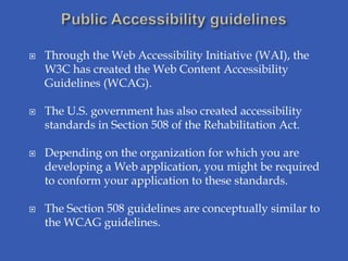    Through the Web Accessibility Initiative (WAI), the
    W3C has created the Web Content Accessibility
    Guidelines (WCAG).

   The U.S. government has also created accessibility
    standards in Section 508 of the Rehabilitation Act.

   Depending on the organization for which you are
    developing a Web application, you might be required
    to conform your application to these standards.

   The Section 508 guidelines are conceptually similar to
    the WCAG guidelines.
 