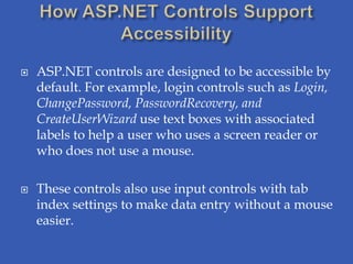    ASP.NET controls are designed to be accessible by
    default. For example, login controls such as Login,
    ChangePassword, PasswordRecovery, and
    CreateUserWizard use text boxes with associated
    labels to help a user who uses a screen reader or
    who does not use a mouse.

   These controls also use input controls with tab
    index settings to make data entry without a mouse
    easier.
 