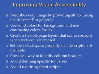    Describe every image by providing alt text using
    the AlternateText property
   Use solid colors for background and use
    contrasting colors for text
   Create a flexible page layout that scales correctly
    when text size is increased
   Set the Table.Caption property to a description of
    the table
   Provide a way to identify column headers
   Avoid defining specific font sizes
   Avoid requiring client scripts
 