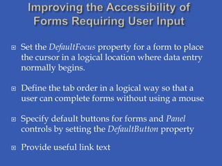    Set the DefaultFocus property for a form to place
    the cursor in a logical location where data entry
    normally begins.

   Define the tab order in a logical way so that a
    user can complete forms without using a mouse

   Specify default buttons for forms and Panel
    controls by setting the DefaultButton property

   Provide useful link text
 