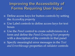    Define access keys for button controls by setting
    the AccessKey property
   Use Label controls to define access keys for text
    boxes
   Use the Panel control to create subdivisions in a
    form and define the Panel.GroupingText property
    with a description of the controls in that panel
   Specify meaningful error messages in the Text
    and ErrorMessage properties of validator controls
 