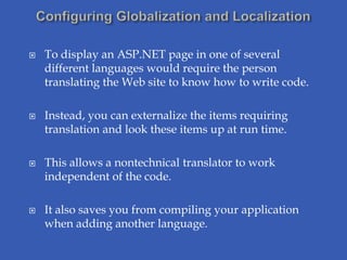    To display an ASP.NET page in one of several
    different languages would require the person
    translating the Web site to know how to write code.

   Instead, you can externalize the items requiring
    translation and look these items up at run time.

   This allows a nontechnical translator to work
    independent of the code.

   It also saves you from compiling your application
    when adding another language.
 