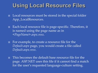    Local resources must be stored in the special folder
    App_LocalResources.

   Each local resource file is page-specific. Therefore, it
    is named using the page name as in
    <PageName>.aspx.resx.

   For example, to create a resource file for the
    Default.aspx page, you would create a file called
    Default.aspx.resx.

   This becomes the default base resource file for the
    page. ASP.NET uses this file if it cannot find a match
    for the user’s requested language-culture setting.
 