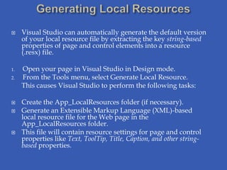     Visual Studio can automatically generate the default version
     of your local resource file by extracting the key string-based
     properties of page and control elements into a resource
     (.resx) file.

1.   Open your page in Visual Studio in Design mode.
2.   From the Tools menu, select Generate Local Resource.
     This causes Visual Studio to perform the following tasks:

    Create the App_LocalResources folder (if necessary).
    Generate an Extensible Markup Language (XML)-based
     local resource file for the Web page in the
     App_LocalResources folder.
    This file will contain resource settings for page and control
     properties like Text, ToolTip, Title, Caption, and other string-
     based properties.
 
