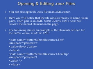    You can also open the .resx file in an XML editor.

   Here you will notice that the file consists mostly of name–value
    pairs. Each pair is an XML <data> element with a name that
    matches the named element on the page.

   The following shows an example of the elements defined for
    the Button control inside the XML:

    <data name="ButtonSubmitResource1.Text"
    xml:space="preserve">
    <value>Save</value>
    </data>
    <data name="ButtonSubmitResource1.ToolTip"
    xml:space="preserve">
    <value />
    </data>
 