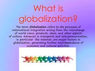 What is
globalization?
The term Globalization refers to the processes of
international integration arising from the interchange
of world views, products, ideas, and other aspects
of culture. Advances in transports and telecommunication,
in particular the Internet, are major factors in
globalization, generating further interdependence of
economic and cultural activities.
 