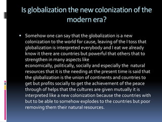 Is globalization the new colonization of the modern era?<br />Somehow one can say that the globalization is a new coloniza...