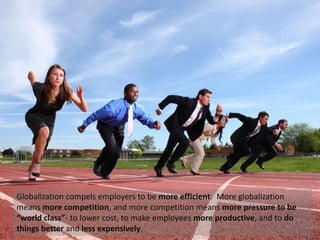 Globalization compels employers to be more efficient. More globalization
means more competition, and more competition means more pressure to be
“world class”- to lower cost, to make employees more productive, and to do
things better and less expensively.
 