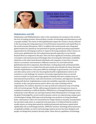 Globalization and CRS
Globalization and CRSGlobalization refers to the assimilation of economies in the world in
the form of trading activities, financial flows, transfer of technology and information as well
as people mobility. The extent at which globalization impact the society is clearly reflected
in the increasing and rising importance of world business transactions and capital flows in
the world economy (Narayanan, 2001). In addition, the trend towards more integrated
global markets has opened up vast potentials for greater growth presenting unparalleled
opportunities for developing countries to improve the living standards of their citizens. In
recent years, globalization has led to phenomenal growth especially in cross-border
financial flows as compared to the past. There has been significant revolution, particularly
in transport and communication technologies thus increasing the information availability
which has on the other hand allowed individuals and companies to base their economic
choices on economic environments in different countries. It is now believed that
globalization has led to expansion, diversification, creating deep trade and financial links
between countries as it is evident from the past twenty years.Despite the above discussed
benefits of globalization, it also poses different challenges to governments, civil societies,
and other policy actors in the mix. Ensuring that benefits of globalization extent to all
countries is a real challenge; for instance civil society organizations focus on aid and
resource transfer are faced with a huge agenda of dealing with more complex issues of
international financial flows, trade and investment, environment, and migration. Secondly,
dealing with the fear of globalization results into instability especially in developing
countries; in this case governments need to device new ways of dealing with its
organizations. For instance, they have to come up with new and precise ways of working
with civil society groups. Thirdly, addressing participation and transparency issues in
multilateral institutions is difficult (DuBrin, 2008).Drivers of changeGlobalization has been
realized due to the effective use and improvement of the following divers of change across
the globe:TechnologyThe current world is dynamic and we are experiencing a unique pace
of technological change. With improved technology new products are being developed
faster, information is able to be transmitted over longer distances instantly, transportation
has also been made easier as compared to the past years. It is believed that the modern
wealth nations are being determined by intellectual potential and human capital which
significantly rely on technology (Lechner, 2009).For instance, technology driven processes
are globally available, an end to end technology solution process has been designed, and
people can design their products directly online. These diverse capabilities of technology
 