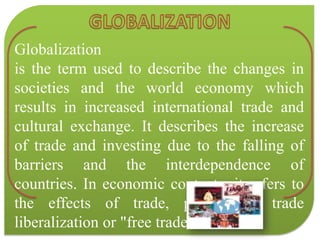 GLOBALIZATIONGlobalizationis the term used to describe the changes in societies and the world economy which results in increased international trade and cultural exchange. It describes the increase of trade and investing due to the falling of barriers and the interdependence of countries. In economic contexts, it refers to the effects of trade, particularly trade liberalization or "free trade". 