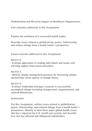 Globalization and Diversity Impact on Healthcare Organizations
Unit outcomes addressed in this Assignment:
Explain the attributes of a successful health leader.
Describe issues related to globalization, power, followership,
and culture change from a health leader’s perspective.
Course outcome addressed in this Assignment:
HA515-2:
Evaluate approaches to leading individuals and teams, and
eliciting support from senior principles.
HA515-3:
Identify change management practices by discussing change
sponsorship versus agency of change theory.
HA515-4:
Evaluate leadership strategies essential to successfully
accomplish change including interpersonal, organizational, and
cultural dimensions.
Instructions
For this Assignment, outline issues related to globalization,
power, followership, and cultural change from a health leader’s
perspective. Identify at least three major global health issues
that have impacted the U.S. health care system, and describe
how this has affected and influenced stakeholders.
 