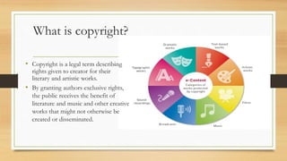 What is copyright?
• By granting authors exclusive rights,
the public receives the benefit of
literature and music and other creative
works that might not otherwise be
created or disseminated.
• Copyright is a legal term describing
rights given to creator for their
literary and artistic works.
 