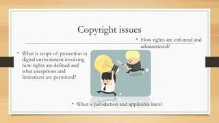 Copyright issues
• What is scope of protection in
digital environment involving
how rights are defined and
what exceptions and
limitations are permitted?
• How rights are enforced and
administered?
• What is Jurisdiction and applicable laws?
 
