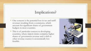 Implications?
• One concern is the potential loss in tax and tariff
revenues resulting from e-commerce, which
account for significant shares of government
budgets in most countries.
• This is of particular concern to developing
countries, where import duties comprise higher
shares of government revenue and a shift to
other revenue sources is economically less
feasible.
 