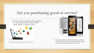 Are you purchasing good or service?
• Goods imported traditionally regardless
of order method falls under GATT
which subject to import duties.
• Goods purchased and downloaded online is
under GATS which banned for import duties
but might crossed border many times
 