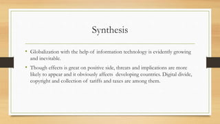Synthesis
• Globalization with the help of information technology is evidently growing
and inevitable.
• Though effects is great on positive side, threats and implications are more
likely to appear and it obviously affects developing countries. Digital divide,
copyright and collection of tariffs and taxes are among them.
 