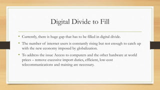 Digital Divide to Fill
• Currently, there is huge gap that has to be filled in digital divide.
• The number of internet users is constantly rising but not enough to catch up
with the new economy imposed by globalization.
• To address the issue Access to computers and the other hardware at world
prices – remove excessive import duties, efficient, low-cost
telecommunications and training are necessary.
 
