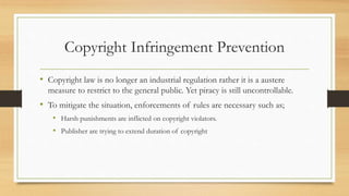Copyright Infringement Prevention
• Copyright law is no longer an industrial regulation rather it is a austere
measure to restrict to the general public. Yet piracy is still uncontrollable.
• To mitigate the situation, enforcements of rules are necessary such as;
• Harsh punishments are inflicted on copyright violators.
• Publisher are trying to extend duration of copyright
 