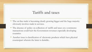 Tariffs and taxes
• The on-line trade is becoming clearly growing bigger and the huge majority
obviously involves trade in services.
• The absence of policy on collection of tariffs and taxes on e-commerce
transactions could hurt the Government revenues especially developing
countries.
• Another issue is classification of electronic products which have physical
counterpart wherein the latter is dutiable .
 
