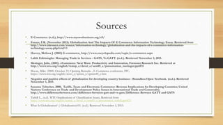 Sources
• E-Commerce (n.d.), http://www.myownbusiness.org/s9/
• Essays, UK. (November 2013). Globalization And The Impacts Of E Commerce Information Technology Essay. Retrieved from
http://www.ukessays.com/essays/information-technology/globalization-and-the-impacts-of-e-commerce-information-
technology-essay.php?cref=1
• Harvey, Melissa J. (2002) E-commerce, http://www.encyclopedia.com/topic/e-commerce.aspx
• Lalith Edirisinghe: Managing Trade in Services - GATS, Vs GATT. (n.d.). Retrieved November 3, 2015.
• Meringer, Julie, (2001). eCommerce Next Wave: Productivity and Innovation, Forrester Research Inc. Retrieved at
http://www.wto.org/english/tratop_e/devel_e/sem05_e/presentation_meringer.ppt#31
• Moore, Mike. (2000, October 31) Opening Remarks , E-Commerce conference, ITC,
https://www.wto.org/english/news_e/spmm_e/spmm40_e.htm
• Negative and positive effects of globalization for developing country business - Boundless Open Textbook. (n.d.). Retrieved
November 3, 2015.
• Susanne Teltscher, 2000, Tariffs, Taxes and Electronic Commerce: Revenue Implications for Developing Countries; United
Nations Conference on Trade and Development Policy Issues in International Trade and Commodity.
http://www.differencebetween.com/difference-between-gatt-and-vs-gats/Difference Between GATT and GATS
• Tuthill L., (n.d). WTO Implications of Classification Issues, Retrieved from
http://www.wto.org/english/tratop_e/devel_e/sem05_e/presentation_tuthill.ppt#25
• What Is Globalization? | Globalization101. (n.d.). Retrieved November 3, 2015.
 