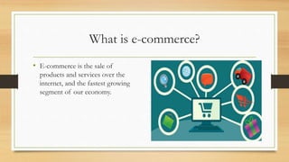 What is e-commerce?
• E-commerce is the sale of
products and services over the
internet, and the fastest growing
segment of our economy.
 