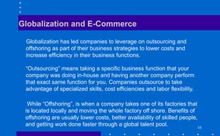 Globalization and E-Commerce
Globalization has led companies to leverage on outsourcing and
offshoring as part of their business strategies to lower costs and
increase efficiency in their business functions.
“Outsourcing” means taking a specific business function that your
company was doing in-house and having another company perform
that exact same function for you. Companies outsource to take
advantage of specialized skills, cost efficiencies and labor flexibility.
While “Offshoring”, is when a company takes one of its factories that
is located locally and moving the whole factory off shore. Benefits of
offshoring are usually lower costs, better availability of skilled people,
and getting work done faster through a global talent pool. 10
 