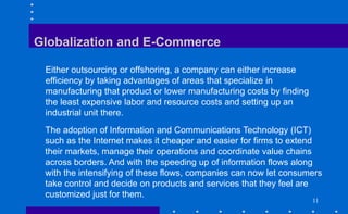 11
Globalization and E-Commerce
Either outsourcing or offshoring, a company can either increase
efficiency by taking advantages of areas that specialize in
manufacturing that product or lower manufacturing costs by finding
the least expensive labor and resource costs and setting up an
industrial unit there.
The adoption of Information and Communications Technology (ICT)
such as the Internet makes it cheaper and easier for firms to extend
their markets, manage their operations and coordinate value chains
across borders. And with the speeding up of information flows along
with the intensifying of these flows, companies can now let consumers
take control and decide on products and services that they feel are
customized just for them.
 