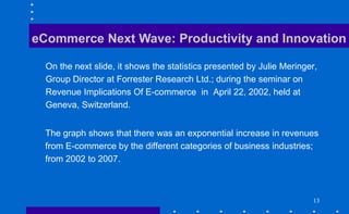 13
eCommerce Next Wave: Productivity and Innovation
On the next slide, it shows the statistics presented by Julie Meringer,
Group Director at Forrester Research Ltd.; during the seminar on
Revenue Implications Of E-commerce in April 22, 2002, held at
Geneva, Switzerland.
The graph shows that there was an exponential increase in revenues
from E-commerce by the different categories of business industries;
from 2002 to 2007.
 